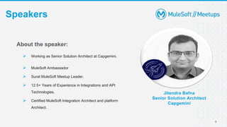 4
Speakers
Jitendra Bafna
Senior Solution Architect
Capgemini
About the speaker:
 Working as Senior Solution Architect at Capgemini.
 MuleSoft Ambassador
 Surat MuleSoft Meetup Leader.
 12.5+ Years of Experience in Integrations and API
Technologies.
 Certified MuleSoft Integration Architect and platform
Architect.
 