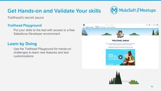 Get Hands-on and Validate Your skills
Trailhead’s secret sauce
Trailhead Playground
Put your skills to the test with access to a free
Salesforce Developer environment
Learn by Doing
Use the Trailhead Playground for hands-on
challenges to learn new features and test
customizations
19
 