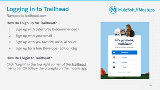 Logging in to Trailhead
How do I sign up for Trailhead?
1. Sign up with Salesforce (Recommended)
2. Sign up with your email
3. Sign up with you favorite social account
4. Sign up for a free Developer Edition Org
How do I login to Trailhead?
Click “Login” in the top right corner of the Trailhead
menu bar OR follow the prompts on the mobile app
Navigate to trailhead.com
26
 