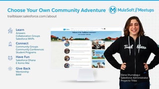 Learn
Answers
Collaboration Groups
Salesforce MVPs
Connect
Community Groups
Community Conferences
Student Programs
Give Back
Mentorship
BAM
Have Fun
Salesforce Ohana
E Komo Mai
Elena Iñurrategui
Salesforce Administrator,
Proyecto Tribo
Choose Your Own Community Adventure
trailblazer.salesforce.com/about
Elena Iñurrategui
Salesforce Administrator
Proyecto Tribo
29
 