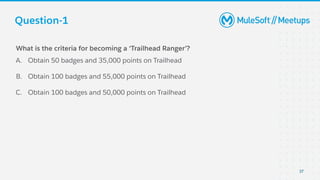 Question-1
37
What is the criteria for becoming a ‘Trailhead Ranger’?
A. Obtain 50 badges and 35,000 points on Trailhead
B. Obtain 100 badges and 55,000 points on Trailhead
C. Obtain 100 badges and 50,000 points on Trailhead
 