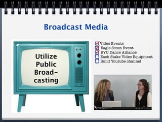 Broadcast Media
               Video Events
               Eagle Scout Event
               BYU Dance Alliance
Utilize        Each Stake Video Equipment
               Build Youtube channel
 Public
Broad-
casting
 