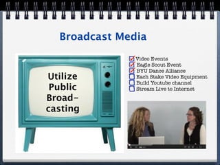 Broadcast Media
               Video Events
               Eagle Scout Event
               BYU Dance Alliance
Utilize        Each Stake Video Equipment
               Build Youtube channel
 Public        Stream Live to Internet

Broad-
casting
 