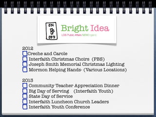 2012
  Creche and Carole
  Interfaith Christmas Choirs (PBS)
  Joseph Smith Memorial Christmas Lighting
  Mormon Helping Hands- (Various Locations)

2013
  Community Teacher Appreciation Dinner
  Big Day of Serving (Interfaith Youth)
  State Day of Service
  Interfaith Luncheon Church Leaders
  Interfaith Youth Conference
 