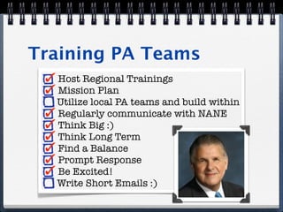 Training PA Teams
  Host Regional Trainings
  Mission Plan
  Utilize local PA teams and build within
  Regularly communicate with NANE
  Think Big :)
  Think Long Term
  Find a Balance
  Prompt Response
  Be Excited!
  Write Short Emails :)
 