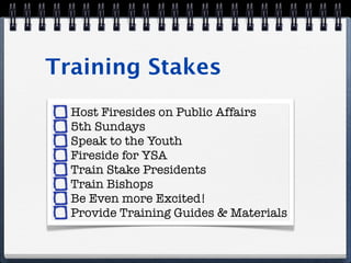 Training Stakes
  Host Firesides on Public Affairs
  5th Sundays
  Speak to the Youth
  Fireside for YSA
  Train Stake Presidents
  Train Bishops
  Be Even more Excited!
  Provide Training Guides & Materials
 