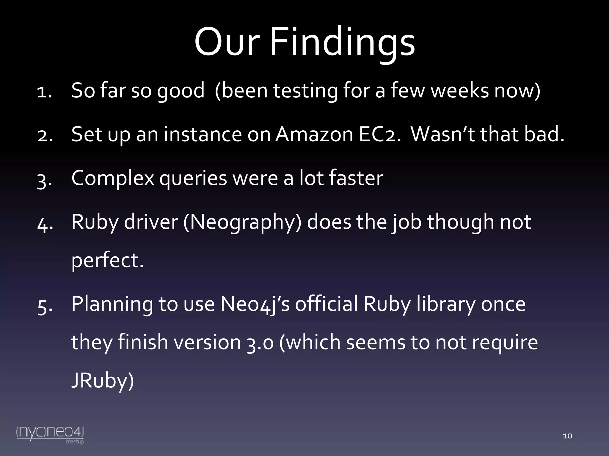 Our Findings
1. So far so good (been testing for a few weeks now)

2. Set up an instance on Amazon EC2. Wasn’t that bad.
3. Complex queries were a lot faster
4. Ruby driver (Neography) does the job though not
perfect.
5. Planning to use Neo4j’s official Ruby library once
they finish version 3.0 (which seems to not require
JRuby)
10

 