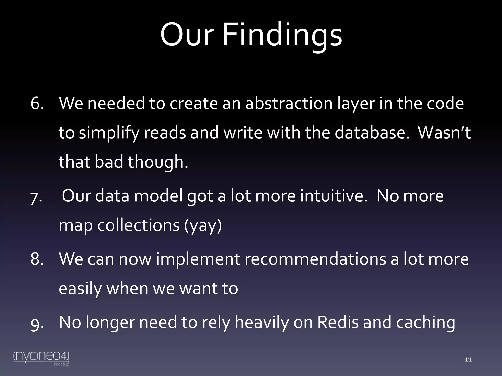 Our Findings
6. We needed to create an abstraction layer in the code
to simplify reads and write with the database. Wasn’t
that bad though.
7. Our data model got a lot more intuitive. No more

map collections (yay)
8. We can now implement recommendations a lot more
easily when we want to

9. No longer need to rely heavily on Redis and caching
11

 