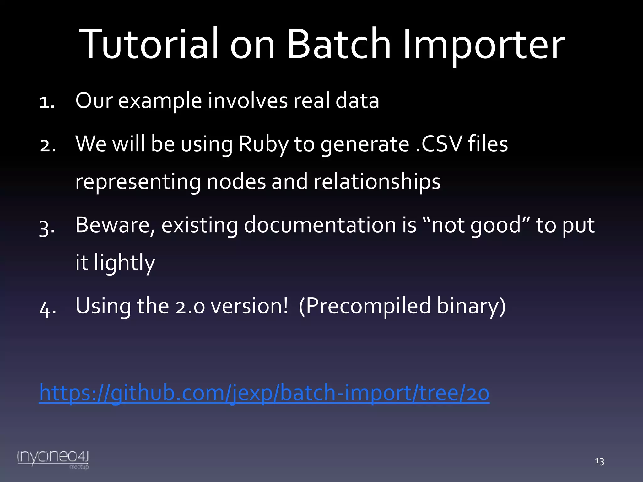 Tutorial on Batch Importer
1. Our example involves real data

2. We will be using Ruby to generate .CSV files
representing nodes and relationships
3. Beware, existing documentation is “not good” to put
it lightly
4. Using the 2.0 version! (Precompiled binary)

https://github.com/jexp/batch-import/tree/20
13

 