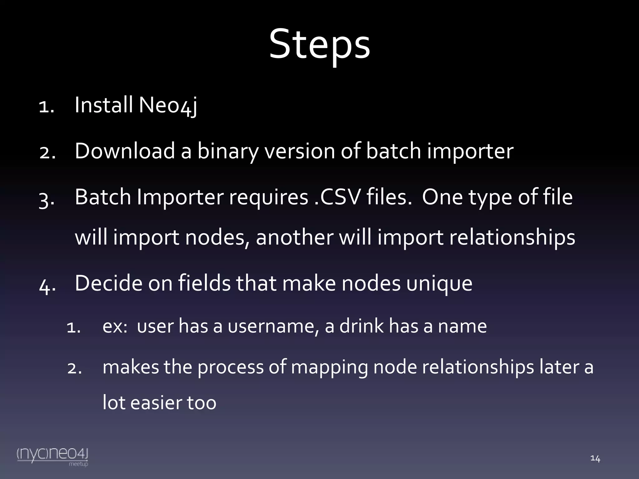 Steps
1. Install Neo4j
2. Download a binary version of batch importer
3. Batch Importer requires .CSV files. One type of file
will import nodes, another will import relationships

4. Decide on fields that make nodes unique
1. ex: user has a username, a drink has a name
2. makes the process of mapping node relationships later a
lot easier too
14

 