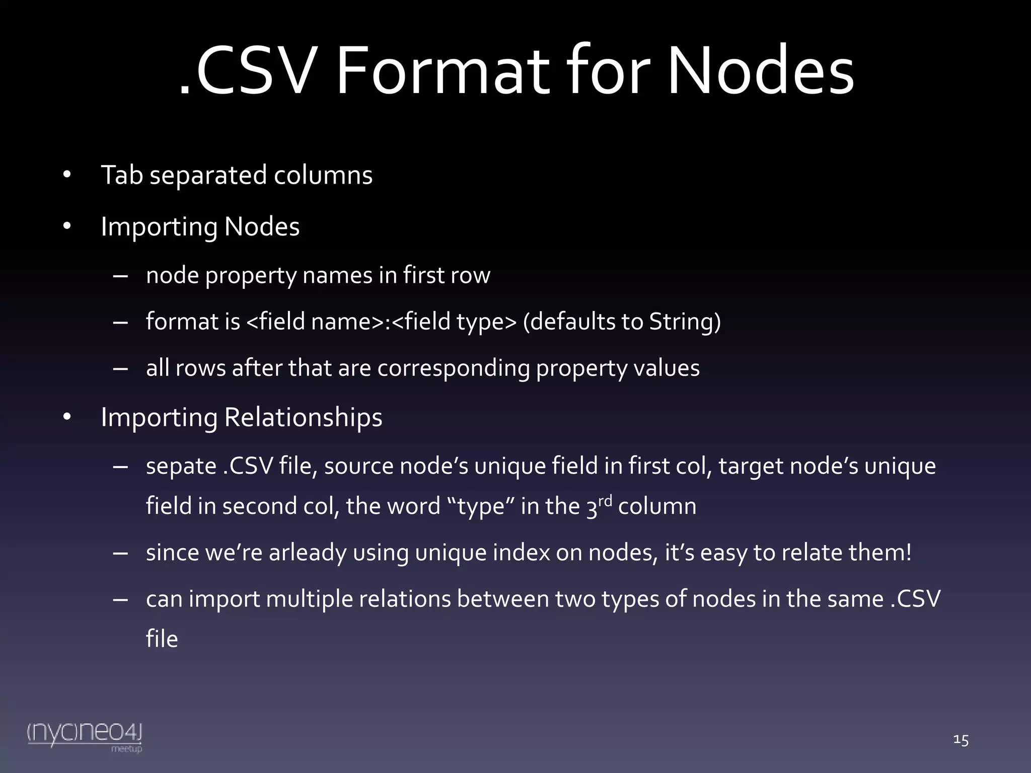 .CSV Format for Nodes
• Tab separated columns
• Importing Nodes
– node property names in first row
– format is <field name>:<field type> (defaults to String)
– all rows after that are corresponding property values

• Importing Relationships
– sepate .CSV file, source node’s unique field in first col, target node’s unique
field in second col, the word “type” in the 3rd column
– since we’re arleady using unique index on nodes, it’s easy to relate them!

– can import multiple relations between two types of nodes in the same .CSV
file

15

 
