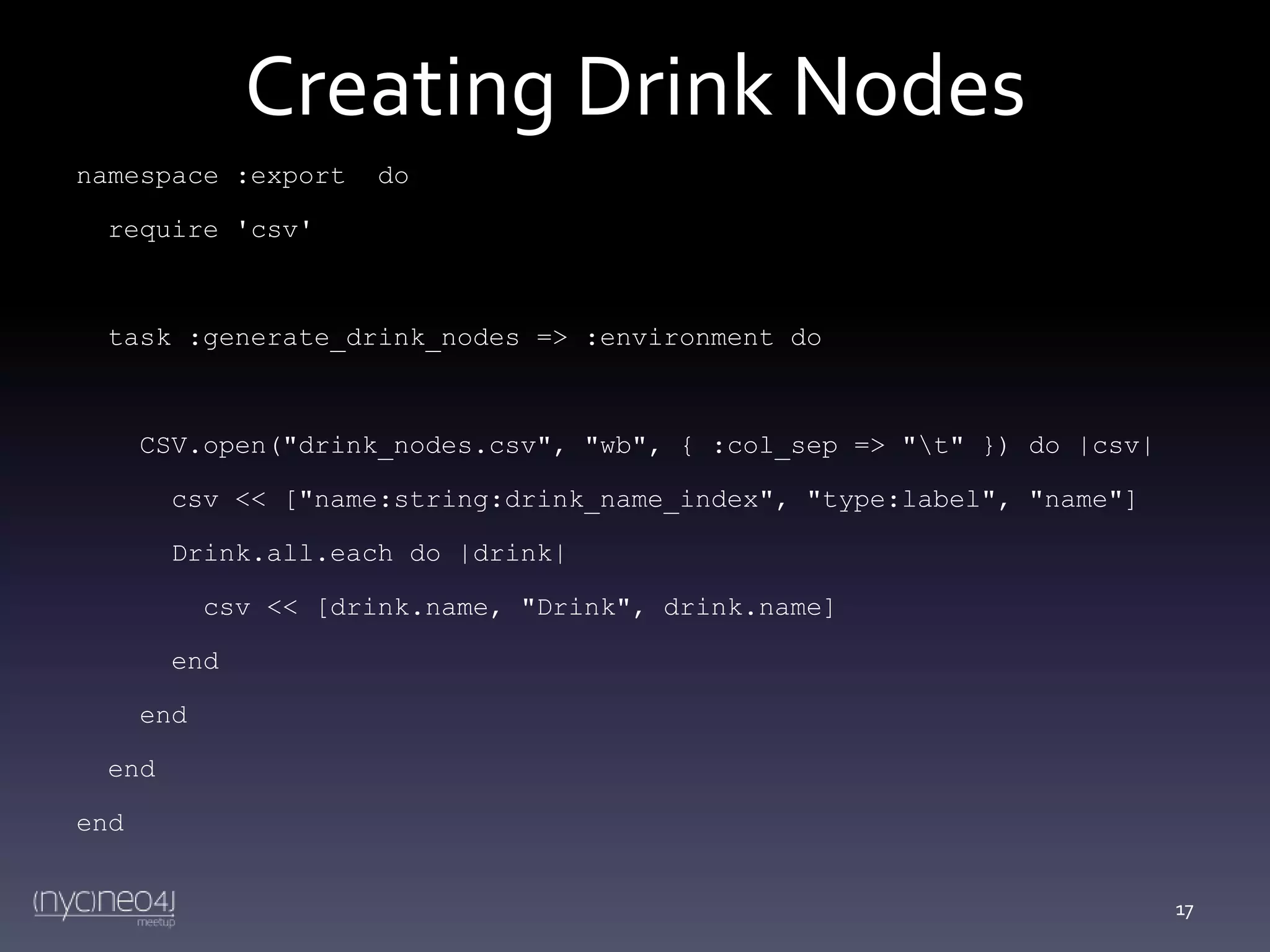 Creating Drink Nodes
namespace :export

do

require 'csv'

task :generate_drink_nodes => :environment do

CSV.open("drink_nodes.csv", "wb", { :col_sep => "t" }) do |csv|
csv << ["name:string:drink_name_index", "type:label", "name"]
Drink.all.each do |drink|

csv << [drink.name, "Drink", drink.name]
end
end
end

end
17

 