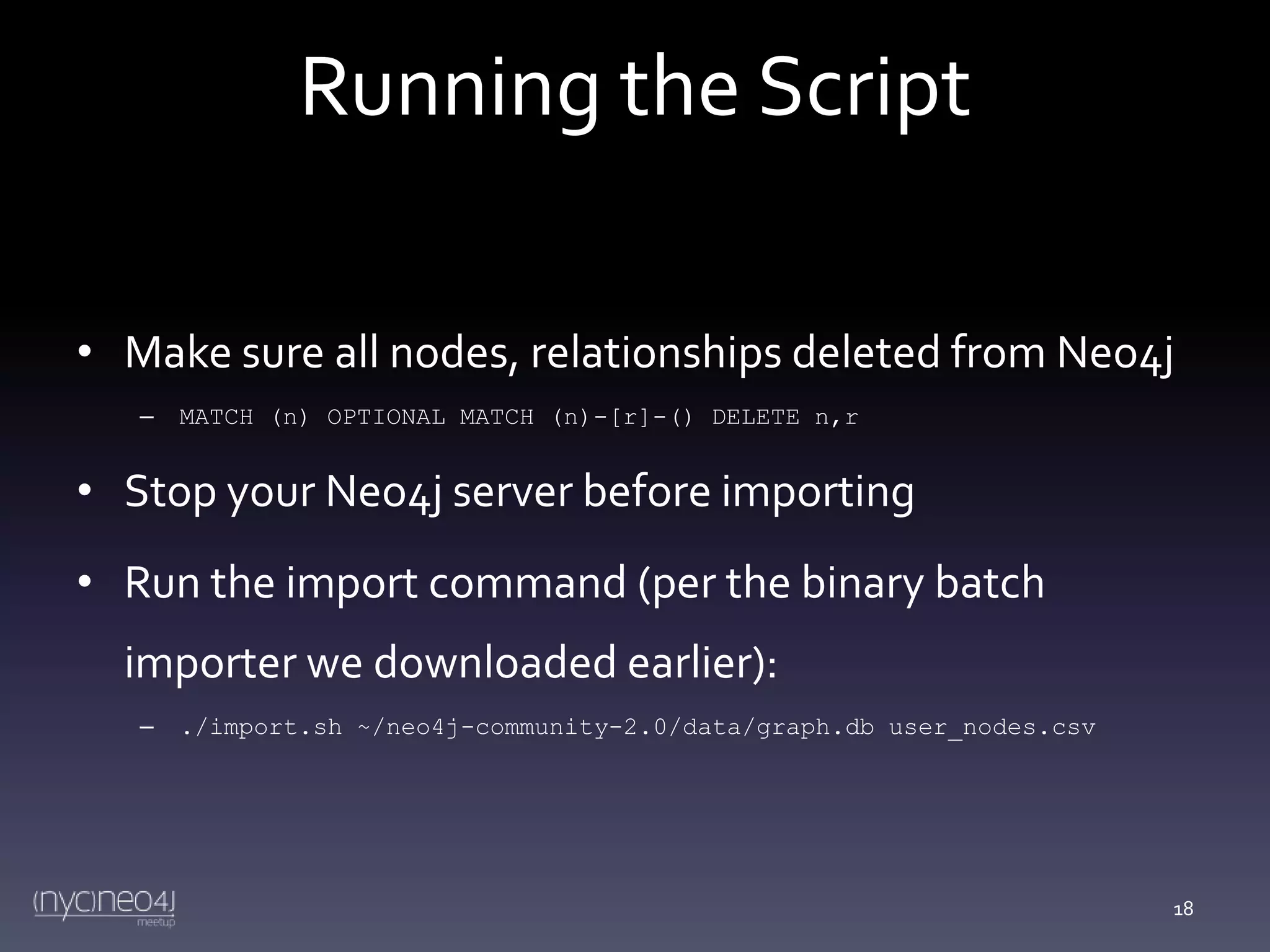 Running the Script
• Make sure all nodes, relationships deleted from Neo4j
–

MATCH (n) OPTIONAL MATCH (n)-[r]-() DELETE n,r

• Stop your Neo4j server before importing

• Run the import command (per the binary batch
importer we downloaded earlier):
–

./import.sh ~/neo4j-community-2.0/data/graph.db user_nodes.csv

18

 
