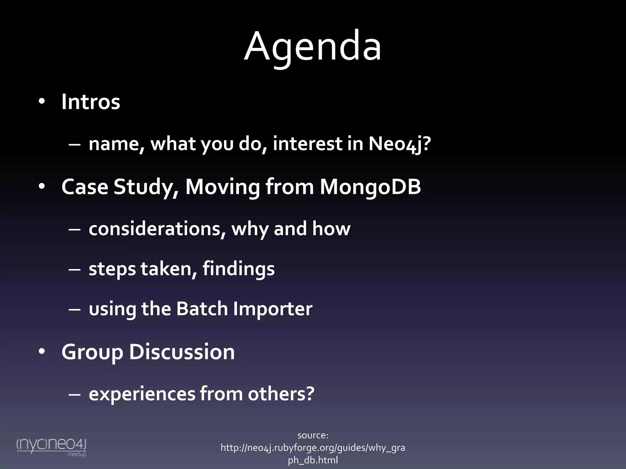 Agenda
• Intros
– name, what you do, interest in Neo4j?

• Case Study, Moving from MongoDB
– considerations, why and how
– steps taken, findings
– using the Batch Importer

• Group Discussion
– experiences from others?
source:
http://neo4j.rubyforge.org/guides/why_gra
ph_db.html

 