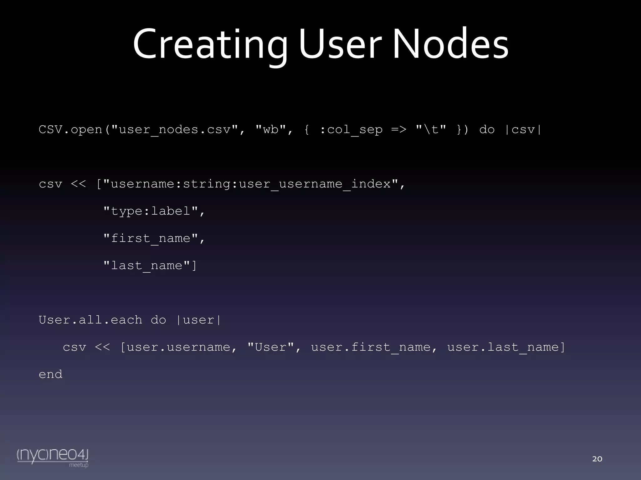 Creating User Nodes
CSV.open("user_nodes.csv", "wb", { :col_sep => "t" }) do |csv|

csv << ["username:string:user_username_index",
"type:label",
"first_name",
"last_name"]

User.all.each do |user|
csv << [user.username, "User", user.first_name, user.last_name]
end

20

 