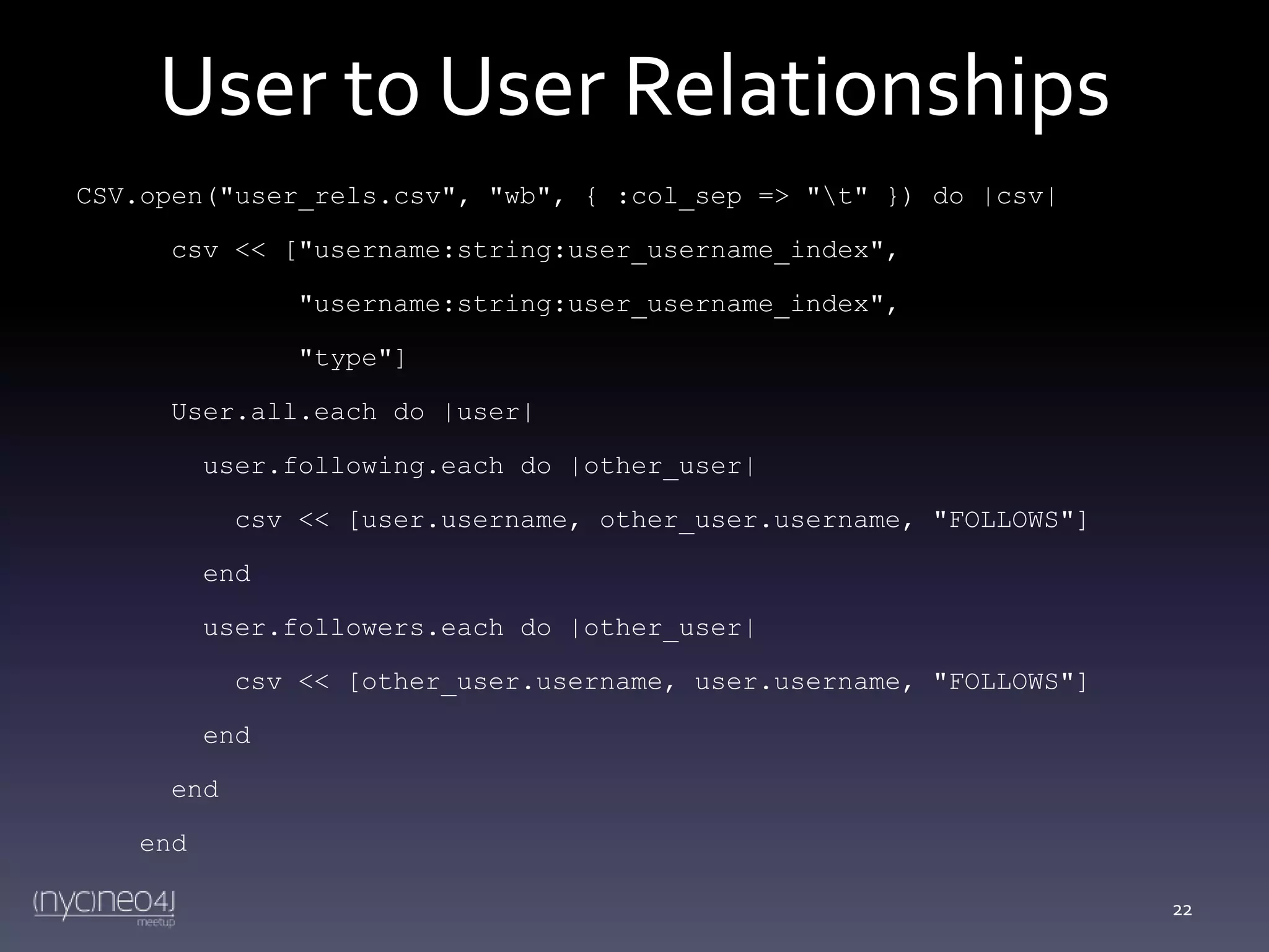 User to User Relationships
CSV.open("user_rels.csv", "wb", { :col_sep => "t" }) do |csv|
csv << ["username:string:user_username_index",
"username:string:user_username_index",
"type"]
User.all.each do |user|
user.following.each do |other_user|
csv << [user.username, other_user.username, "FOLLOWS"]
end
user.followers.each do |other_user|
csv << [other_user.username, user.username, "FOLLOWS"]
end
end
end
22

 