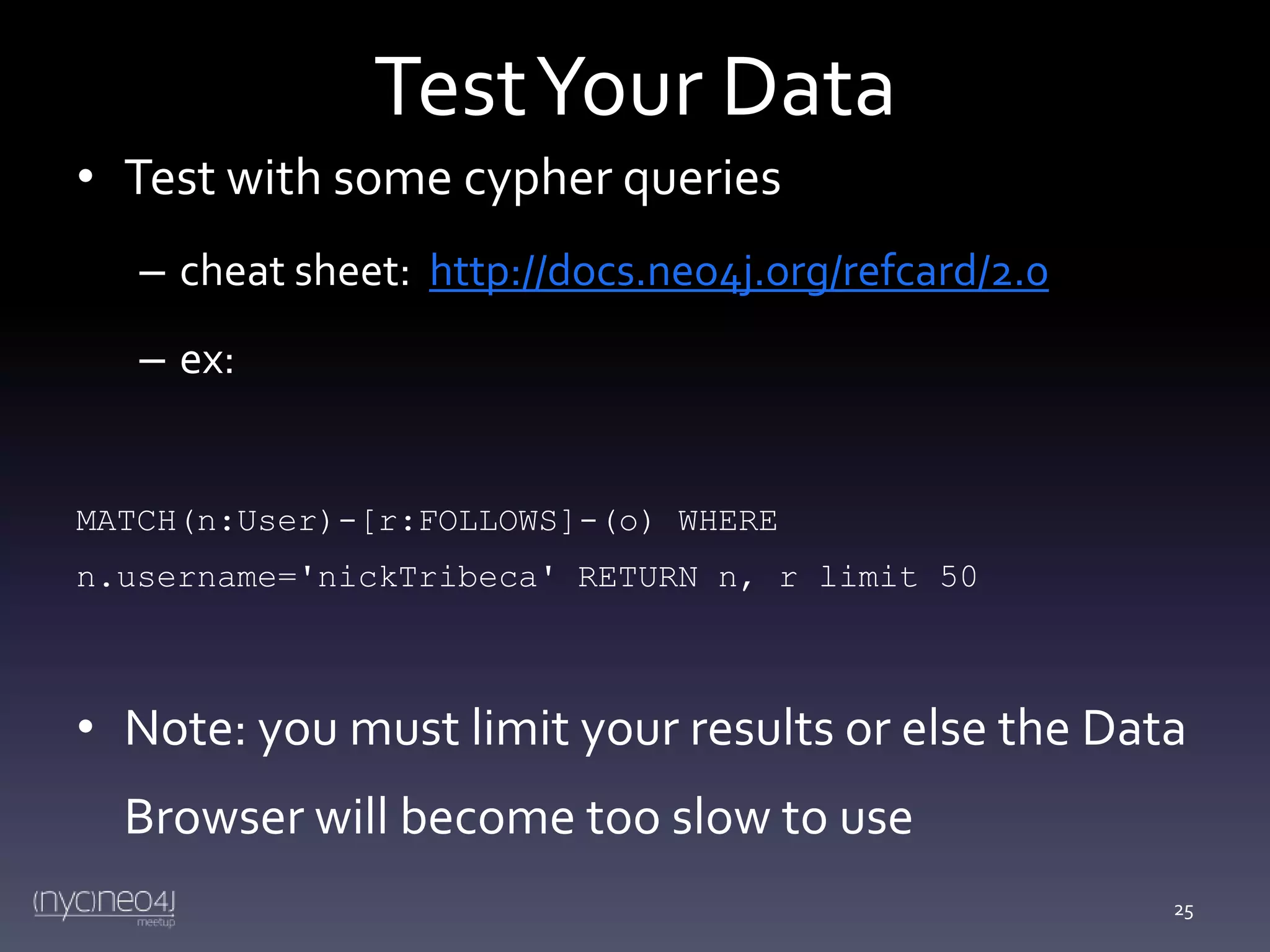 Test Your Data
• Test with some cypher queries
– cheat sheet: http://docs.neo4j.org/refcard/2.0
– ex:

MATCH(n:User)-[r:FOLLOWS]-(o) WHERE
n.username='nickTribeca' RETURN n, r limit 50

• Note: you must limit your results or else the Data
Browser will become too slow to use
25

 