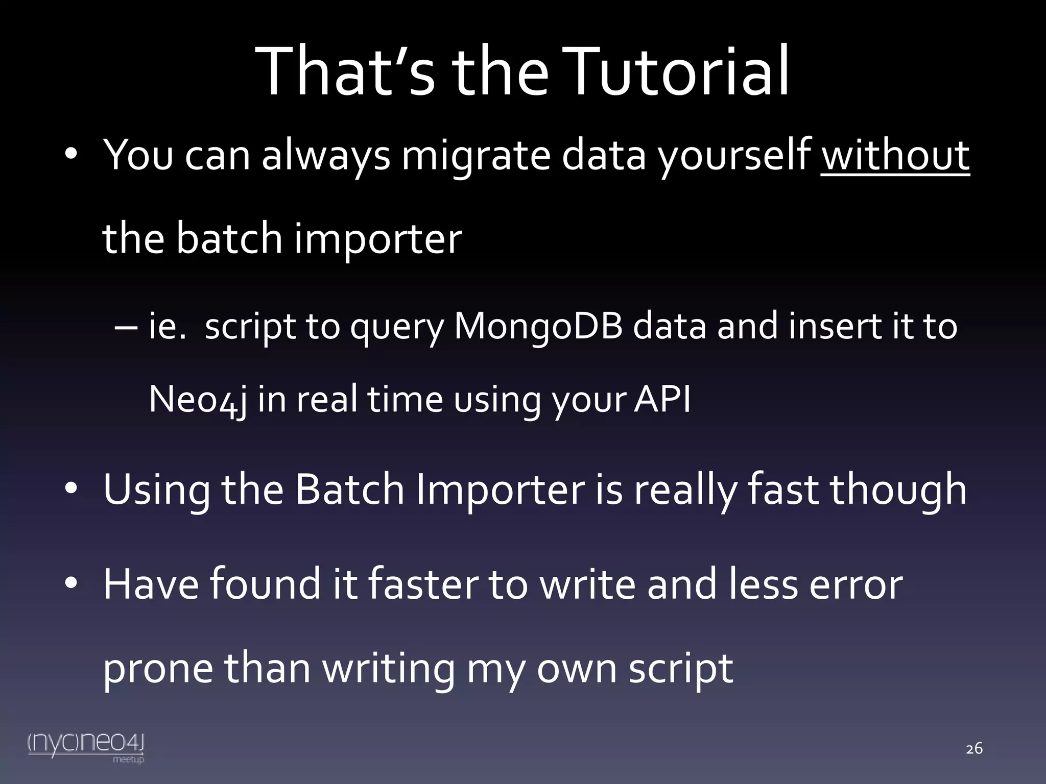 That’s the Tutorial
• You can always migrate data yourself without

the batch importer
– ie. script to query MongoDB data and insert it to
Neo4j in real time using your API

• Using the Batch Importer is really fast though
• Have found it faster to write and less error
prone than writing my own script
26

 