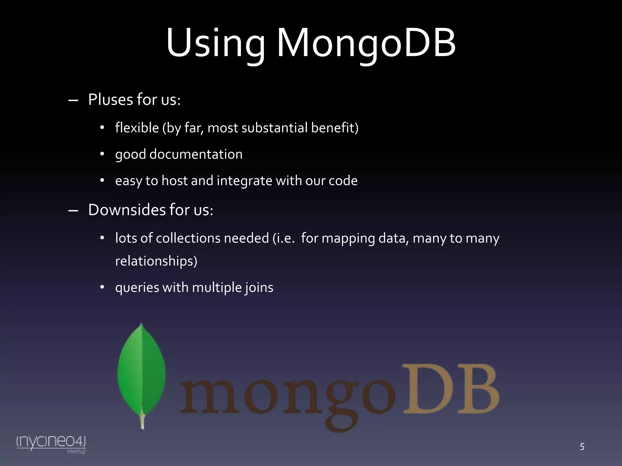 Using MongoDB
– Pluses for us:
• flexible (by far, most substantial benefit)
• good documentation
• easy to host and integrate with our code

– Downsides for us:
• lots of collections needed (i.e. for mapping data, many to many
relationships)
• queries with multiple joins

5

 
