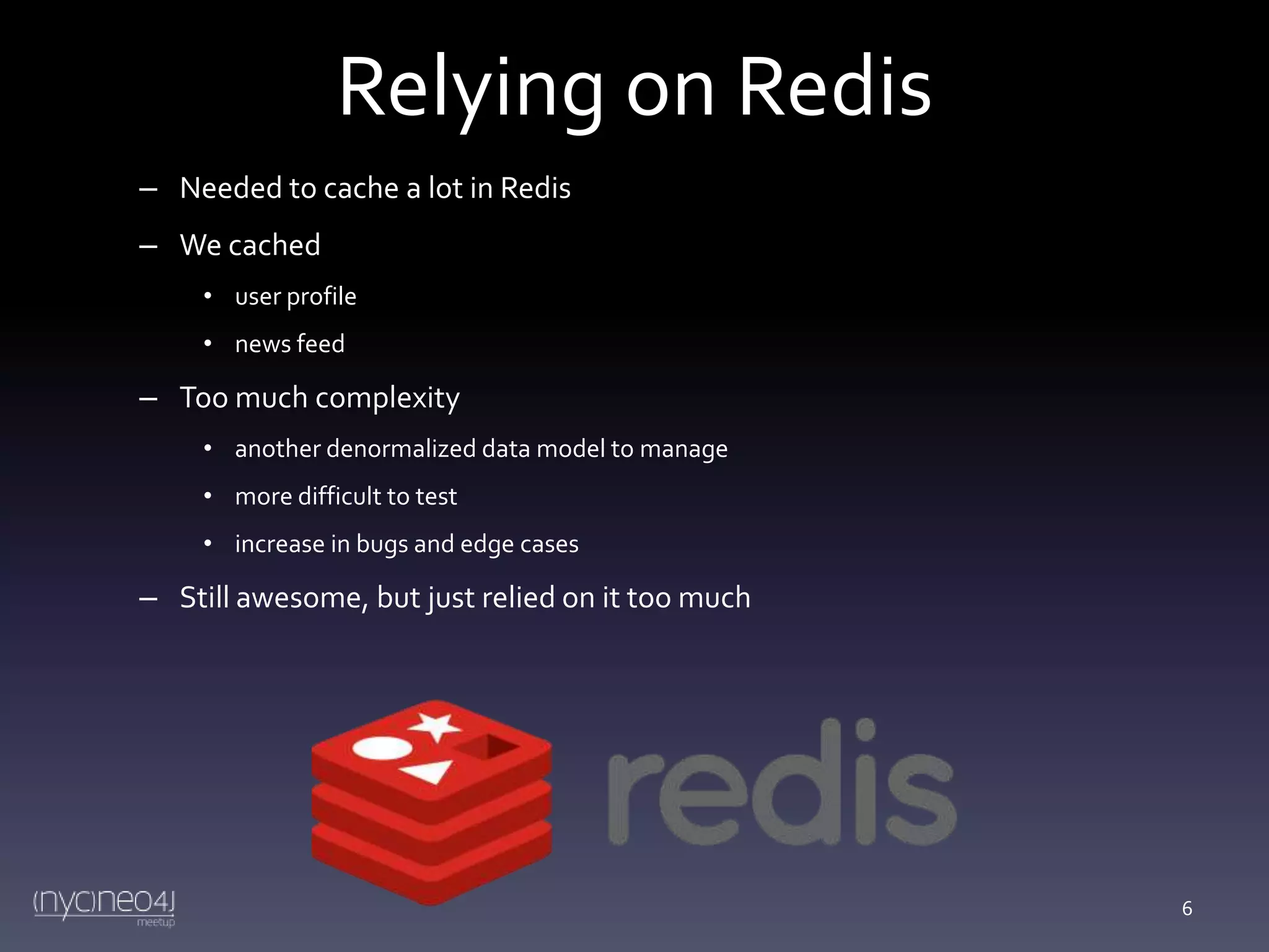 Relying on Redis
– Needed to cache a lot in Redis
– We cached
• user profile
• news feed

– Too much complexity
• another denormalized data model to manage
• more difficult to test
• increase in bugs and edge cases

– Still awesome, but just relied on it too much

6

 