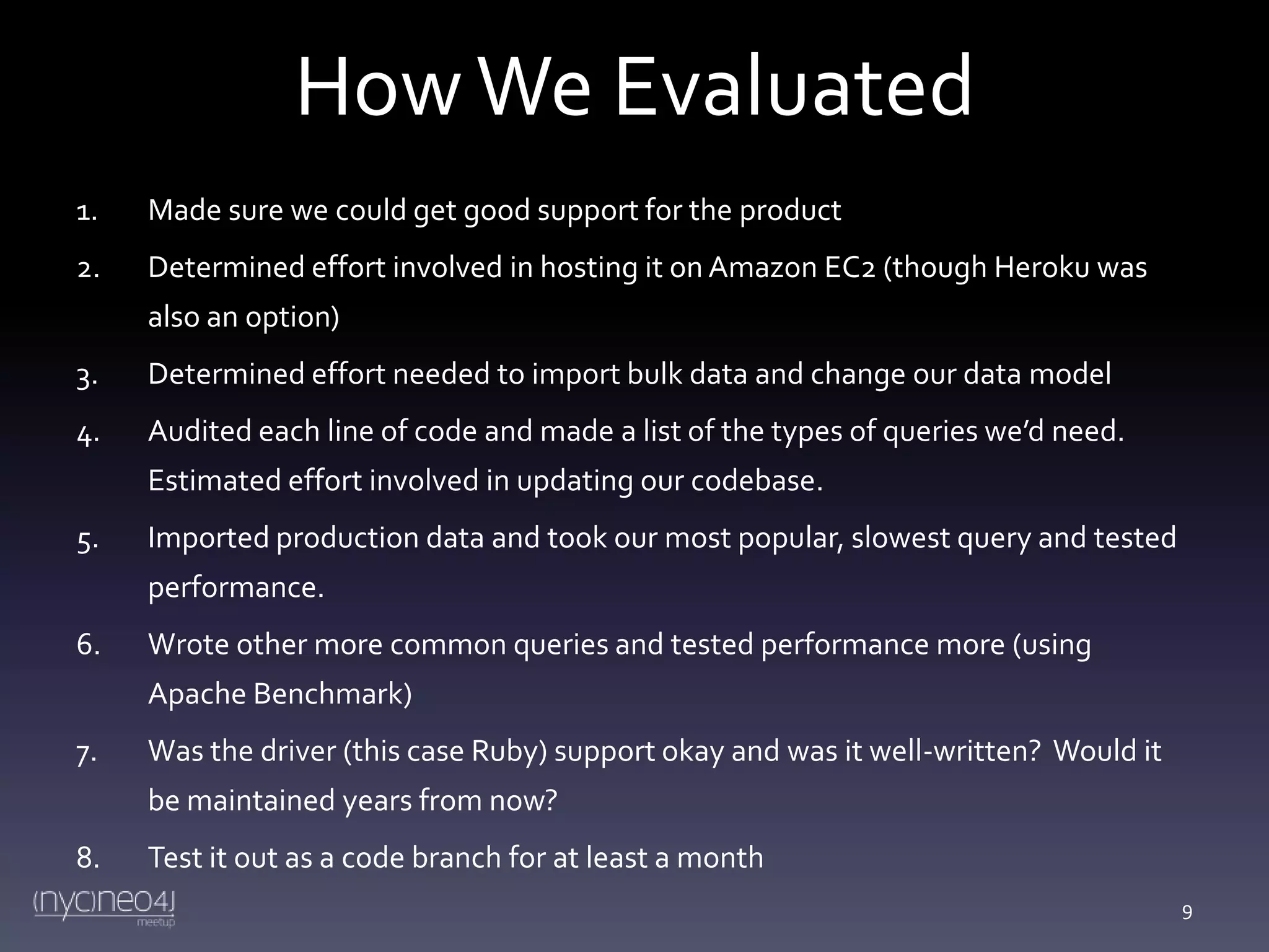 How We Evaluated
1.

Made sure we could get good support for the product

2.

Determined effort involved in hosting it on Amazon EC2 (though Heroku was
also an option)

3.

Determined effort needed to import bulk data and change our data model

4.

Audited each line of code and made a list of the types of queries we’d need.
Estimated effort involved in updating our codebase.

5.

Imported production data and took our most popular, slowest query and tested

performance.
6.

Wrote other more common queries and tested performance more (using
Apache Benchmark)

7.

Was the driver (this case Ruby) support okay and was it well-written? Would it

be maintained years from now?
8.

Test it out as a code branch for at least a month
9

 