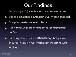 Our Findings
1. So far so good (been testing for a few weeks now)

2. Set up an instance on Amazon EC2. Wasn’t that bad.
3. Complex queries were a lot faster
4. Ruby driver (Neography) does the job though not
perfect.
5. Planning to use Neo4j’s official Ruby library once
they finish version 3.0 (which seems to not require
JRuby)
10

 