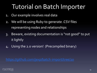 Tutorial on Batch Importer
1. Our example involves real data

2. We will be using Ruby to generate .CSV files
representing nodes and relationships
3. Beware, existing documentation is “not good” to put
it lightly
4. Using the 2.0 version! (Precompiled binary)

https://github.com/jexp/batch-import/tree/20
13

 