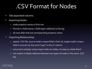 .CSV Format for Nodes
• Tab separated columns
• Importing Nodes
– node property names in first row
– format is <field name>:<field type> (defaults to String)
– all rows after that are corresponding property values

• Importing Relationships
– sepate .CSV file, source node’s unique field in first col, target node’s unique
field in second col, the word “type” in the 3rd column
– since we’re arleady using unique index on nodes, it’s easy to relate them!

– can import multiple relations between two types of nodes in the same .CSV
file

15

 
