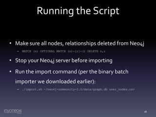 Running the Script
• Make sure all nodes, relationships deleted from Neo4j
–

MATCH (n) OPTIONAL MATCH (n)-[r]-() DELETE n,r

• Stop your Neo4j server before importing

• Run the import command (per the binary batch
importer we downloaded earlier):
–

./import.sh ~/neo4j-community-2.0/data/graph.db user_nodes.csv

18

 