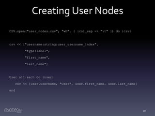 Creating User Nodes
CSV.open("user_nodes.csv", "wb", { :col_sep => "t" }) do |csv|

csv << ["username:string:user_username_index",
"type:label",
"first_name",
"last_name"]

User.all.each do |user|
csv << [user.username, "User", user.first_name, user.last_name]
end

20

 