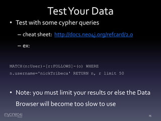 Test Your Data
• Test with some cypher queries
– cheat sheet: http://docs.neo4j.org/refcard/2.0
– ex:

MATCH(n:User)-[r:FOLLOWS]-(o) WHERE
n.username='nickTribeca' RETURN n, r limit 50

• Note: you must limit your results or else the Data
Browser will become too slow to use
25

 