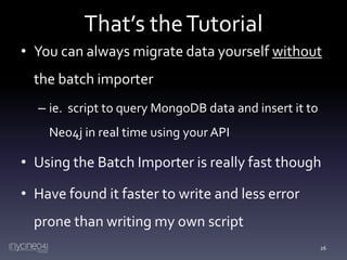 That’s the Tutorial
• You can always migrate data yourself without

the batch importer
– ie. script to query MongoDB data and insert it to
Neo4j in real time using your API

• Using the Batch Importer is really fast though
• Have found it faster to write and less error
prone than writing my own script
26

 