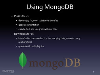 Using MongoDB
– Pluses for us:
• flexible (by far, most substantial benefit)
• good documentation
• easy to host and integrate with our code

– Downsides for us:
• lots of collections needed (i.e. for mapping data, many to many
relationships)
• queries with multiple joins

5

 