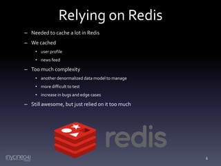 Relying on Redis
– Needed to cache a lot in Redis
– We cached
• user profile
• news feed

– Too much complexity
• another denormalized data model to manage
• more difficult to test
• increase in bugs and edge cases

– Still awesome, but just relied on it too much

6

 