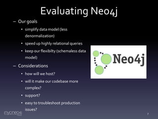 Evaluating Neo4j
– Our goals
• simplify data model (less
denormalization)
• speed up highly relational queries
• keep our flexibilty (schemaless data
model)

– Considerations
• how will we host?
• will it make our codebase more

complex?
• support?
• easy to troubleshoot production
issues?
7

 