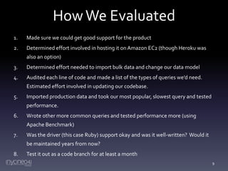 How We Evaluated
1.

Made sure we could get good support for the product

2.

Determined effort involved in hosting it on Amazon EC2 (though Heroku was
also an option)

3.

Determined effort needed to import bulk data and change our data model

4.

Audited each line of code and made a list of the types of queries we’d need.
Estimated effort involved in updating our codebase.

5.

Imported production data and took our most popular, slowest query and tested

performance.
6.

Wrote other more common queries and tested performance more (using
Apache Benchmark)

7.

Was the driver (this case Ruby) support okay and was it well-written? Would it

be maintained years from now?
8.

Test it out as a code branch for at least a month
9

 