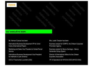 n
tió
va
ce
no len
in
ce
e
k
ic
ex
or
e
rv
w
is
se

am
te

m
co

om
pr

om
pr

ón
ci
a
s
va
ci
po
no len
ui
in
eq
ce
io
ic
ex
de
o
rv
o
is
se baj
om
pr
tra

m
co

n
tió
va
ce
no len
in
ce
e
k
ic
ex
or se
rv
w
i
se

am
te

m
co

our executive team:

Mr. Hernan Cuevas has been:

Mrs. Leslie Tampier has been:

International Business Development VP for Union
Camp (International Paper)

Business analyst for CORFO, the Chilean Corporate
Promotion Agency

Marketing and Sales Vice President of United Parcel
Service

Business analyst for Banco Santiago – Banco
Santander Group (Spain)

International Business Development Vice President
for Hallmark in Latin America

Director of International Affairs for the Chilean
Exporters Association

CEO of Tresmontes Lucchetti (USA)

VP of Operations for NYCO & CEO (NYCO Chile)

 