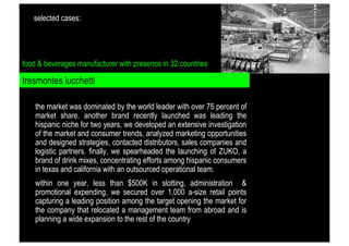 selected cases:

food & beverages manufacturer with presence in 32 countries

tresmontes lucchetti
the market was dominated by the world leader with over 75 percent of
market share. another brand recently launched was leading the
hispanic niche for two years, we developed an extensive investigation
of the market and consumer trends, analyzed marketing opportunities
and designed strategies, contacted distributors, sales companies and
logistic partners. finally, we spearheaded the launching of ZUKO, a
brand of drink mixes, concentrating efforts among hispanic consumers
in texas and california with an outsourced operational team.
within one year, less than $500K in slotting, administration &
promotional expending, we secured over 1,000 a-size retail points
capturing a leading position among the target opening the market for
the company that relocated a management team from abroad and is
planning a wide expansion to the rest of the country

 