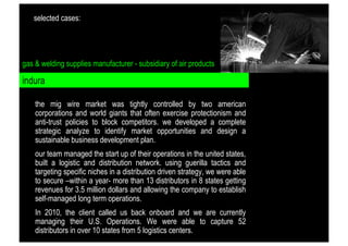 selected cases:

gas & welding supplies manufacturer - subsidiary of air products

indura
the mig wire market was tightly controlled by two american
corporations and world giants that often exercise protectionism and
anti-trust policies to block competitors. we developed a complete
strategic analyze to identify market opportunities and design a
sustainable business development plan.
our team managed the start up of their operations in the united states,
built a logistic and distribution network. using guerilla tactics and
targeting specific niches in a distribution driven strategy, we were able
to secure –within a year- more than 13 distributors in 8 states getting
revenues for 3.5 million dollars and allowing the company to establish
self-managed long term operations.
In 2010, the client called us back onboard and we are currently
managing their U.S. Operations. We were able to capture 52
distributors in over 10 states from 5 logistics centers.

 