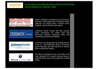 we currently have the following practice partners to provide wider
services satisfying our customers’ needs:

leaders in distribution and logistics with over 40 years of
experience, 2,500 employees and 31 distribution centers
nationwide. the company excels in customer service
satisfaction. Winner of the Ken Sharma award.
professional services company that helps consumer
goods manufacturers and retailers reach their
performance objectives. headquarter selling, retail
merchandising and store level marketing.

one of the most recognized labor and corporate law firms
in the U.S., 403 professionals, offices in 28 business
centers nationwide, with broad experience in corporate
affairs and global labor litigation.

with offices in Washington DC, New York & Milan, is the
major specialized firm to support customers looking to
target the federal, state and local government contracts
market.

 