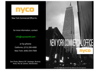 New York Commercial Office Inc.

for more information, contact:

info@nycoworld.com
or by phone:
California: (213) 290-4068
New York: (646) 544-7908

Sao Paulo, Mexico DF, Santiago, Buenos
Aires, Rio de Janeiro, Montevideo
© All images are copyright of Microsoft ® and reproduced under license agreement

 
