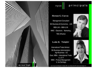 principals

Hernan G. Cuevas
Management Consultant
BA Business & Economics , UAI
MBA UAI – MBA U.M.
MMC - Electronic Marketing ,
TBS-Wharton

Leslie D. Tampier
International Trade Advisor
BA Business Administration ,
Agri-Business - UC
Exec. MBA – International Trade
U. of P.
,
MMC - Product Management
U. de Santiago

we never forget

nyco’s logo was redesigned in October 2001, as a tribute to the WTC and to never forget 9/11

 