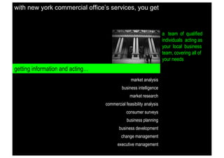 with new york commercial office’s services, you get

a team of qualified
individuals acting as
your local business
team, covering all of
your needs

getting information and acting…
market analysis
business intelligence
market research
commercial feasibility analysis
consumer surveys
business planning
business development
change management
executive management

 