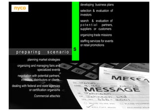 developing business plans
selection & evaluation of
investors
search & evaluation of
p o t e n t i a l partners,
suppliers or customers
organizing trade missions
staffing services for events
or retail promotions

preparing

scenario

planning market strategies
organizing and managing fairs and
specialized events
negotiation with potential partners,
investors, distributors or clients.
dealing with federal and state agencies
or certification organisms
Commercial attachés

S

 