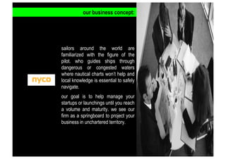 our business concept:

sailors around the world are
familiarized with the figure of the
pilot. who guides ships through
dangerous or congested waters
where nautical charts won’t help and
local knowledge is essential to safely
navigate.
our goal is to help manage your
startups or launchings until you reach
a volume and maturity. we see our
firm as a springboard to project your
business in unchartered territory.

 