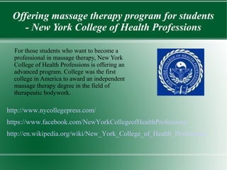 Offering massage therapy program for students 
- New York College of Health Professions 
For those students who want to become a 
professional in massage therapy, New York 
College of Health Professions is offering an 
advanced program. College was the first 
college in America to award an independent 
massage therapy degree in the field of 
therapeutic bodywork. 
http://www.nycollegepress.com/ 
https://www.facebook.com/NewYorkCollegeofHealthProfessions 
http://en.wikipedia.org/wiki/New_York_College_of_Health_Professions 
