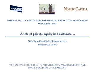 PRIVATE EQUITY AND THE GLOBAL HEALTHCARE SECTOR: IMPACTS AND
OPPORTUNITIES

A tale of private equity in healthcare…
Nick Ibery, Kunal Sinha, Rishabh Mehreia
Professor Eli Talmor

THE ANNUAL COLLER PRIZE IN PRIVATE EQUITY AWARDS EVENING AND
PANEL DISCUSSION 29 OCTOBER 2013

 