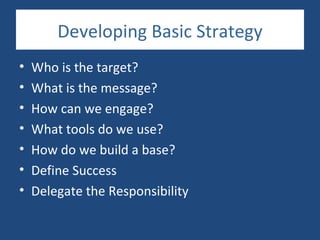 Developing Basic Strategy
•   Who is the target?
•   What is the message?
•   How can we engage?
•   What tools do we use?
•   How do we build a base?
•   Define Success
•   Delegate the Responsibility
 