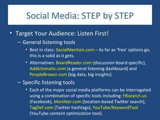 Social Media: STEP by STEP
• Target Your Audience: Listen First!
  – General listening tools
     • Best in class: SocialMention.com – As far as ‘free’ options go,
       this is a solid as it gets.
     • Alternatives: BoardReader.com (discussion board specific),
       Addictomatic.com (a general listening dashboard) and
       PeopleBrowsr.com (big data, big insights).
  – Specific listening tools
     • Each of the major social media platforms can be interrogated
       using a combination of specific tools including: FBsearch.us
       (Facebook), Monitter.com (location-based Twitter search),
       TagDef.com (Twitter hashtags), YouTube/KeywordTool
       (YouTube content optimization tool).
 