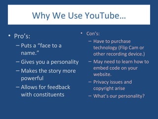 Why We Use YouTube…
                               • Con’s:
•   Pro’s:
                                  – Have to purchase
     – Puts a “face to a            technology (Flip Cam or
       name.”                       other recording device.)
     – Gives you a personality    – May need to learn how to
                                    embed code on your
     – Makes the story more
                                    website.
       powerful
                                  – Privacy issues and
     – Allows for feedback          copyright arise
       with constituents          – What’s our personality?
 